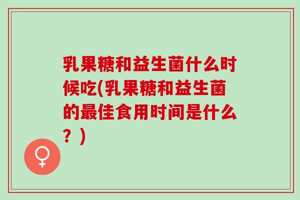 乳果糖和益生菌什么时候吃(乳果糖和益生菌的佳食用时间是什么?) 乳果糖和益生菌什么时候吃(乳果糖和益生菌的佳食用时间是什么?)