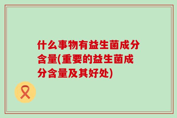 什么事物有益生菌成分含量(重要的益生菌成分含量及其好处)