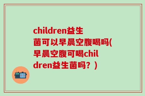 children益生菌可以早晨空腹喝吗(早晨空腹可喝children益生菌吗？)