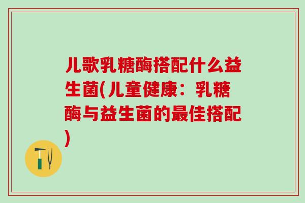 儿歌乳糖酶搭配什么益生菌(儿童健康：乳糖酶与益生菌的最佳搭配)