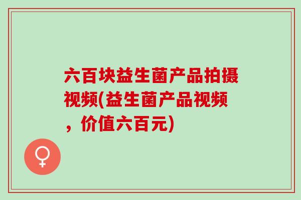六百块益生菌产品拍摄视频(益生菌产品视频，价值六百元)