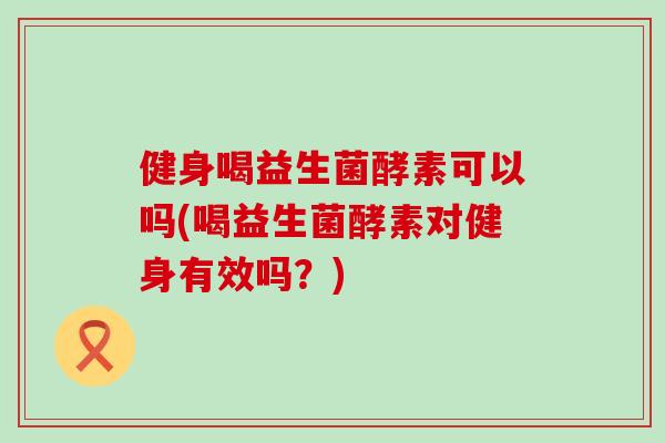 健身喝益生菌酵素可以吗(喝益生菌酵素对健身有效吗？)