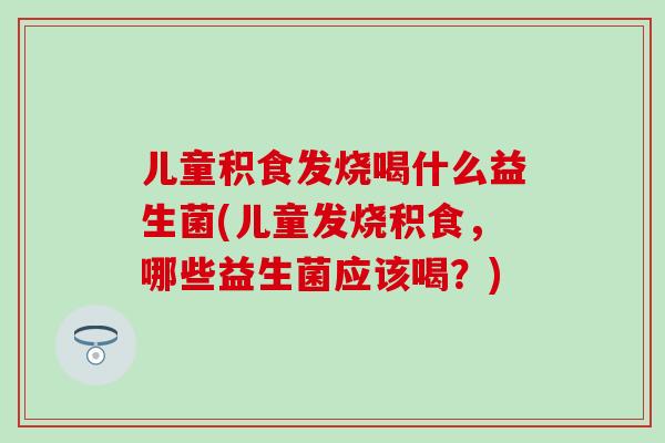 儿童积食发烧喝什么益生菌(儿童发烧积食，哪些益生菌应该喝？)