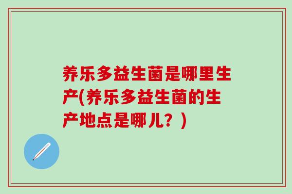 养乐多益生菌是哪里生产(养乐多益生菌的生产地点是哪儿？)