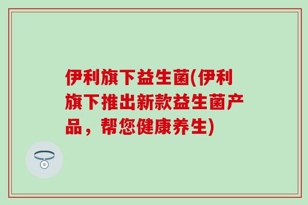 伊利旗下益生菌(伊利旗下推出新款益生菌产品，帮您健康养生)