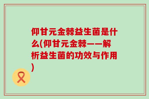 仰甘元金棘益生菌是什么(仰甘元金棘——解析益生菌的功效与作用)