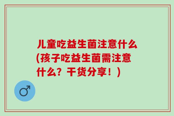 儿童吃益生菌注意什么(孩子吃益生菌需注意什么？干货分享！)