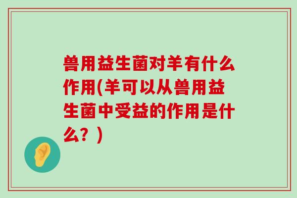 兽用益生菌对羊有什么作用(羊可以从兽用益生菌中受益的作用是什么？)