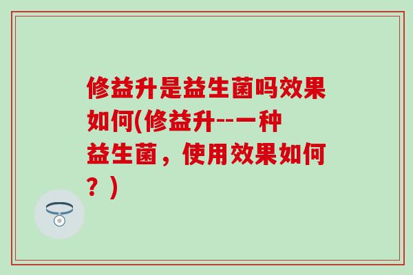修益升是益生菌吗效果如何(修益升--一种益生菌，使用效果如何？)