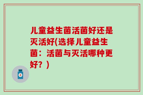 儿童益生菌活菌好还是灭活好(选择儿童益生菌：活菌与灭活哪种更好？)