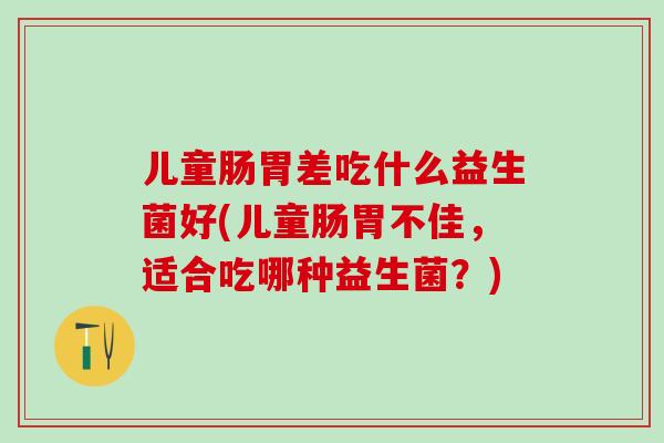 儿童肠胃差吃什么益生菌好(儿童肠胃不佳，适合吃哪种益生菌？)