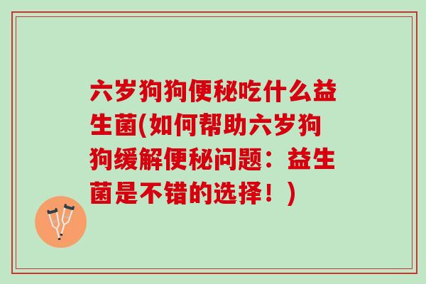 六岁狗狗便秘吃什么益生菌(如何帮助六岁狗狗缓解便秘问题：益生菌是不错的选择！)