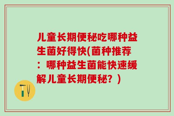 儿童长期便秘吃哪种益生菌好得快(菌种推荐：哪种益生菌能快速缓解儿童长期便秘？)