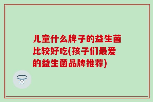 儿童什么牌子的益生菌比较好吃(孩子们最爱的益生菌品牌推荐)