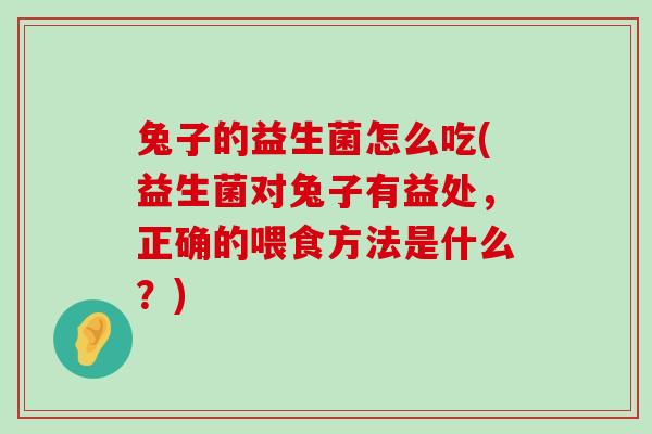 兔子的益生菌怎么吃(益生菌对兔子有益处，正确的喂食方法是什么？)