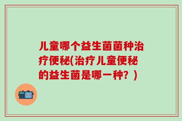 儿童哪个益生菌菌种治疗便秘(治疗儿童便秘的益生菌是哪一种？)