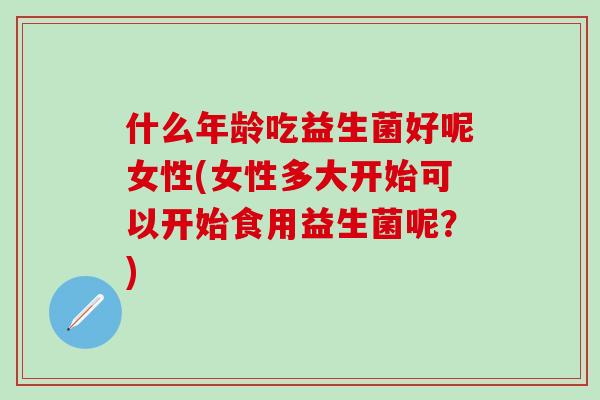 什么年龄吃益生菌好呢女性(女性多大开始可以开始食用益生菌呢？)