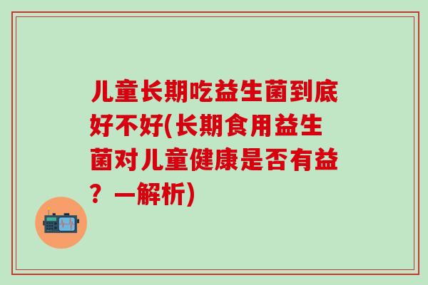 儿童长期吃益生菌到底好不好(长期食用益生菌对儿童健康是否有益？—解析)