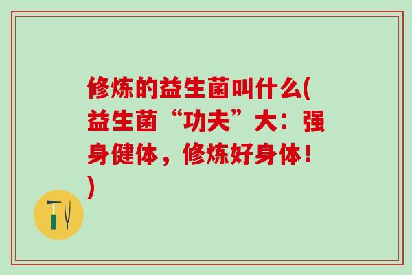 修炼的益生菌叫什么(益生菌“功夫”大：强身健体，修炼好身体！)
