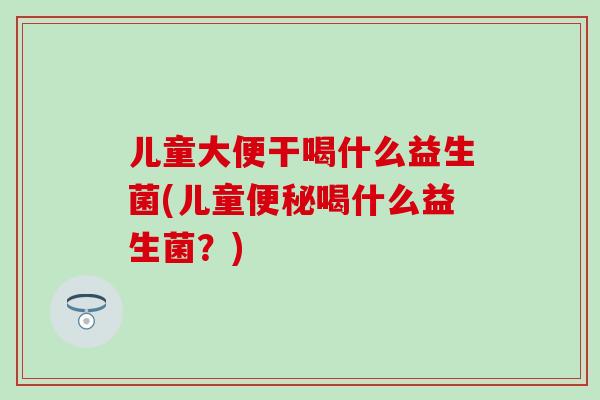 儿童大便干喝什么益生菌(儿童便秘喝什么益生菌？)
