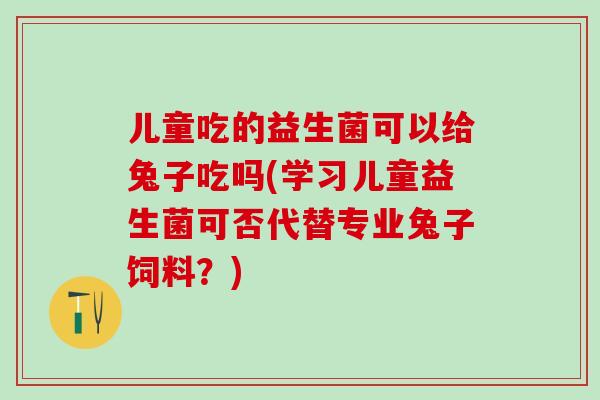 儿童吃的益生菌可以给兔子吃吗(学习儿童益生菌可否代替专业兔子饲料？)