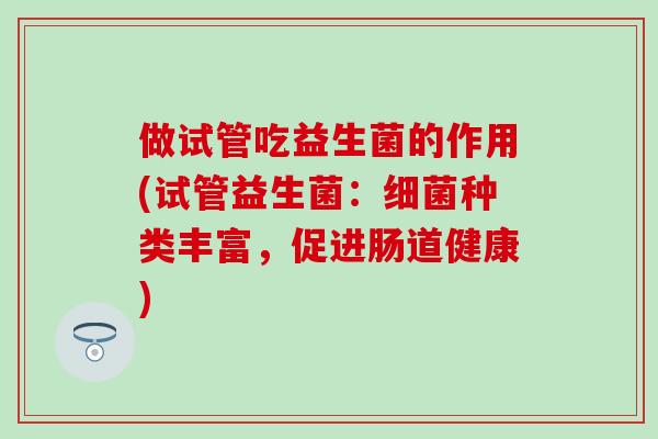 做试管吃益生菌的作用(试管益生菌:种类丰富,促进肠道健康) 做试管吃益生菌的作用(试管益生菌:种类丰富,促进肠道健康)
