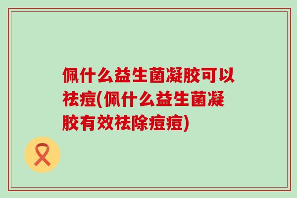 佩什么益生菌凝胶可以祛痘(佩什么益生菌凝胶有效祛除痘痘)