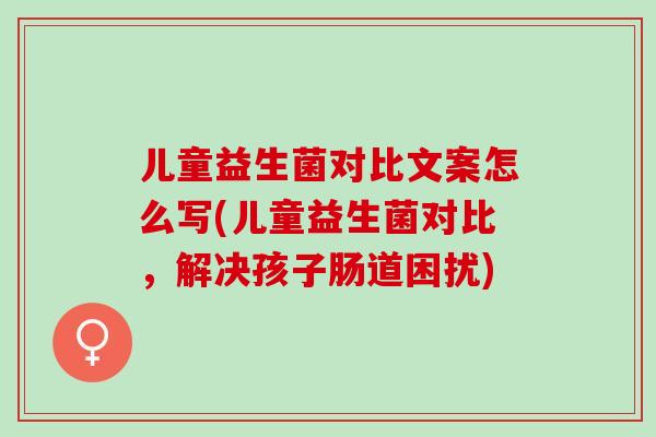 儿童益生菌对比文案怎么写(儿童益生菌对比，解决孩子肠道困扰)