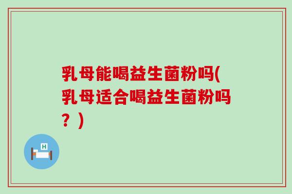 乳母能喝益生菌粉吗(乳母适合喝益生菌粉吗？)