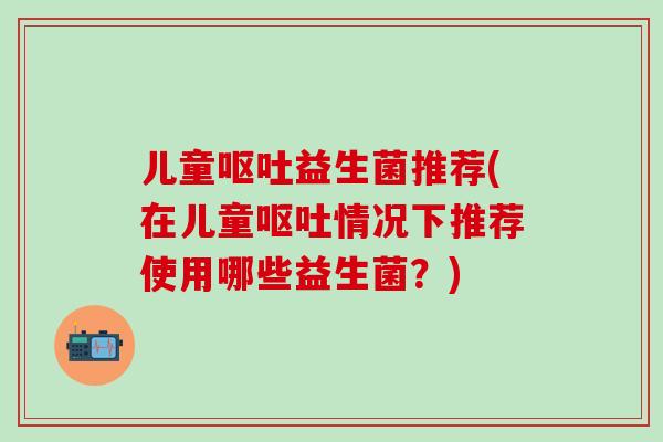 儿童呕吐益生菌推荐(在儿童呕吐情况下推荐使用哪些益生菌？)