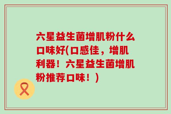 六星益生菌增肌粉什么口味好(口感佳,增肌利器!六星益生菌增肌粉推荐口味!) 六星益生菌增肌粉什么口味好(口感佳,增肌利器!六星益生菌增肌粉推荐口味!)
