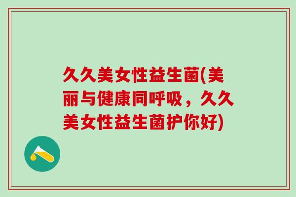 久久美女性益生菌(美丽与健康同,久久美女性益生菌护你好) 久久美女性益生菌(美丽与健康同,久久美女性益生菌护你好)