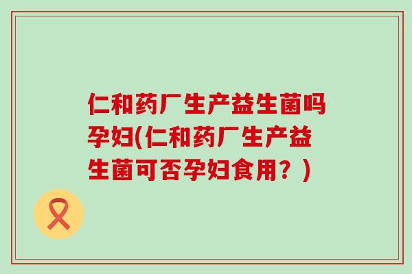 仁和药厂生产益生菌吗孕妇(仁和药厂生产益生菌可否孕妇食用?) 仁和药厂生产益生菌吗孕妇(仁和药厂生产益生菌可否孕妇食用?)