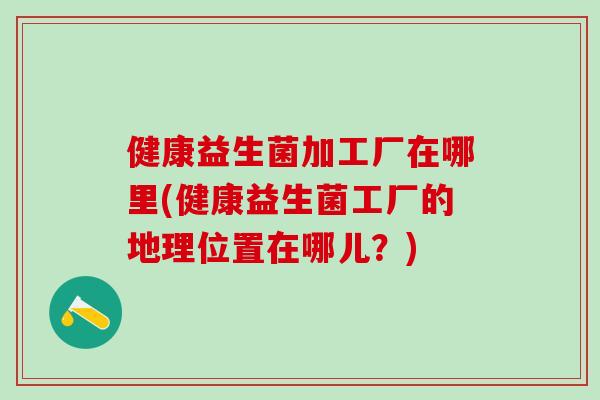 健康益生菌加工厂在哪里(健康益生菌工厂的地理位置在哪儿?) 健康益生菌加工厂在哪里(健康益生菌工厂的地理位置在哪儿?)