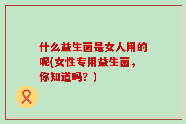 什么益生菌是女人用的呢(女性专用益生菌，你知道吗？)