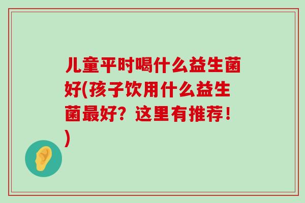 儿童平时喝什么益生菌好(孩子饮用什么益生菌好?这里有推荐!) 儿童平时喝什么益生菌好(孩子饮用什么益生菌好?这里有推荐!)