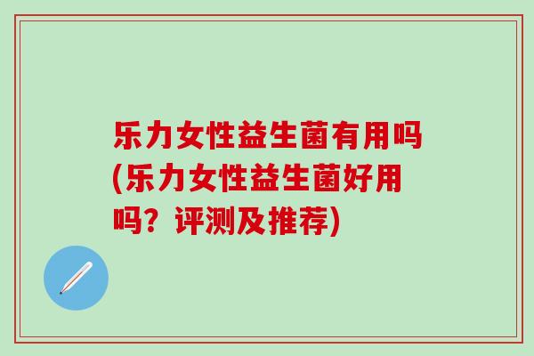 乐力女性益生菌有用吗(乐力女性益生菌好用吗?评测及推荐) 乐力女性益生菌有用吗(乐力女性益生菌好用吗?评测及推荐)