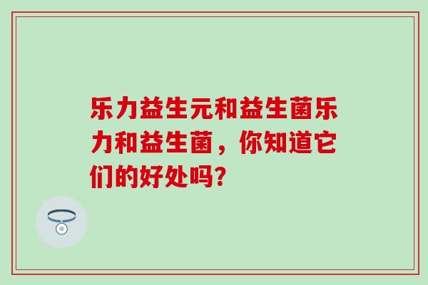 乐力益生元和益生菌乐力和益生菌，你知道它们的好处吗？