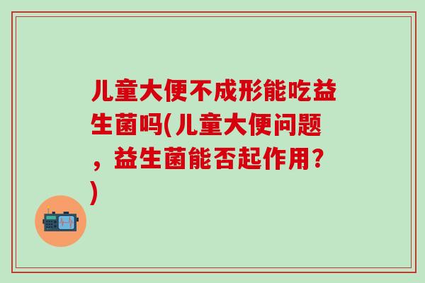 儿童大便不成形能吃益生菌吗(儿童大便问题，益生菌能否起作用？)