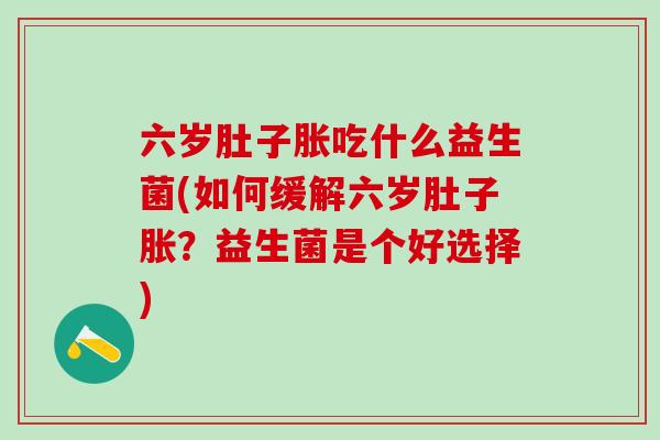 六岁肚子胀吃什么益生菌(如何缓解六岁肚子胀?益生菌是个好选择) 六岁肚子胀吃什么益生菌(如何缓解六岁肚子胀?益生菌是个好选择)
