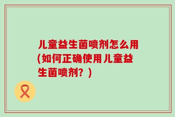 儿童益生菌喷剂怎么用(如何正确使用儿童益生菌喷剂？)