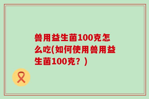 兽用益生菌100克怎么吃(如何使用兽用益生菌100克？)