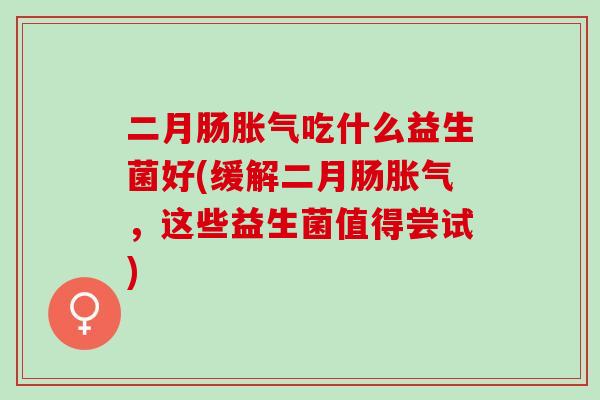 二月肠胀气吃什么益生菌好(缓解二月肠胀气，这些益生菌值得尝试)