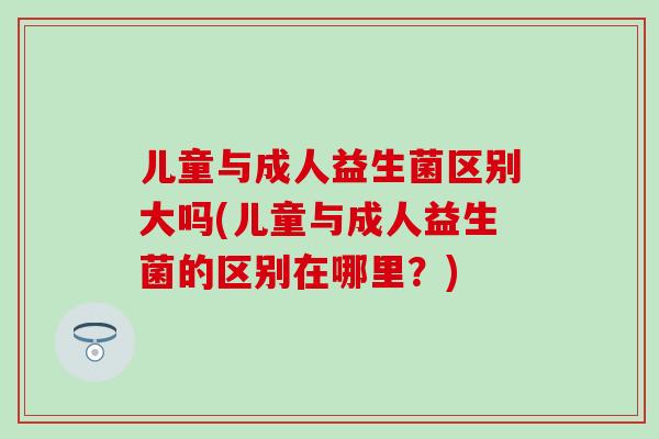 儿童与成人益生菌区别大吗(儿童与成人益生菌的区别在哪里？)