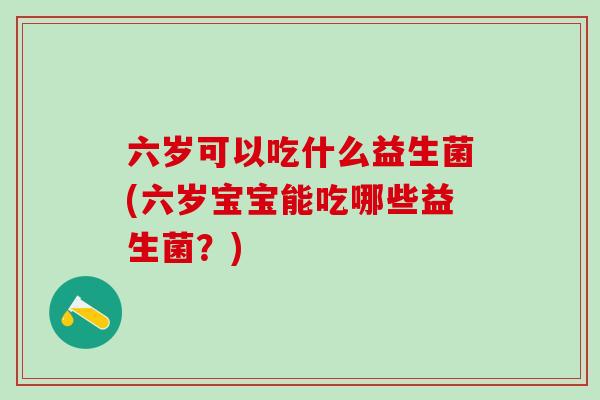六岁可以吃什么益生菌(六岁宝宝能吃哪些益生菌？)