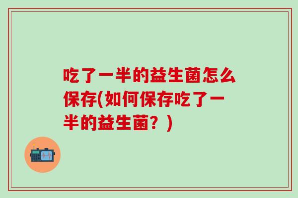 吃了一半的益生菌怎么保存(如何保存吃了一半的益生菌？)