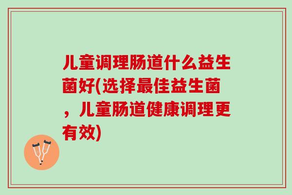 儿童调理肠道什么益生菌好(选择最佳益生菌，儿童肠道健康调理更有效)