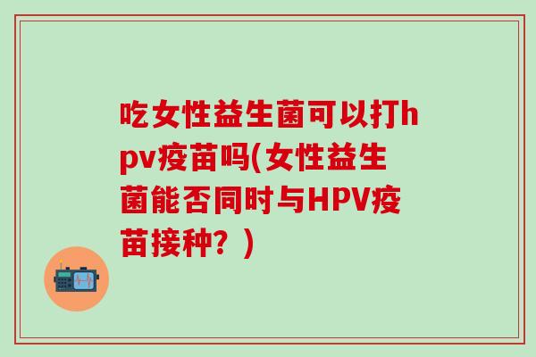 吃女性益生菌可以打hpv疫苗吗(女性益生菌能否同时与HPV疫苗接种？)