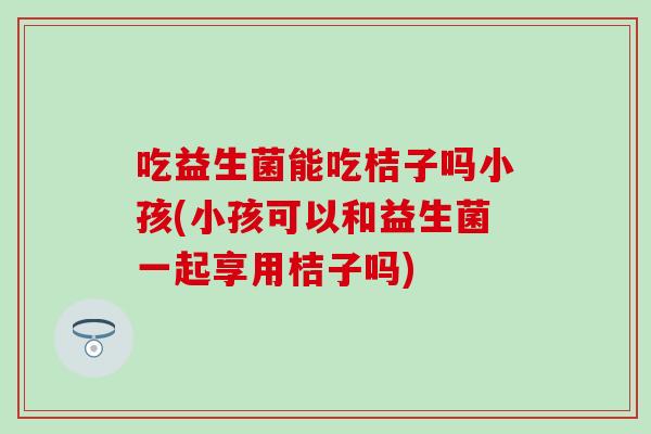 吃益生菌能吃桔子吗小孩(小孩可以和益生菌一起享用桔子吗)