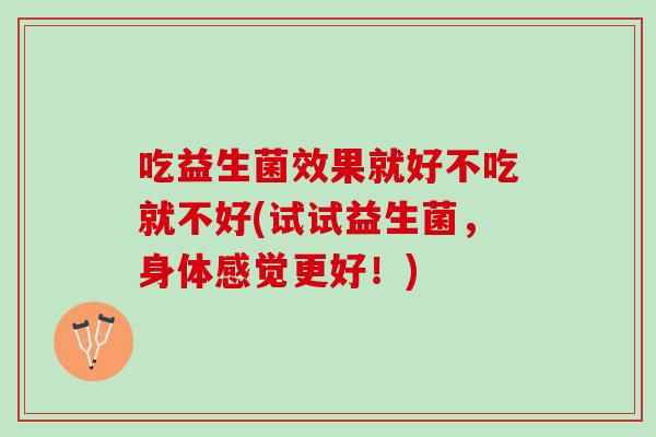 吃益生菌效果就好不吃就不好(试试益生菌,身体感觉更好!) 吃益生菌效果就好不吃就不好(试试益生菌,身体感觉更好!)